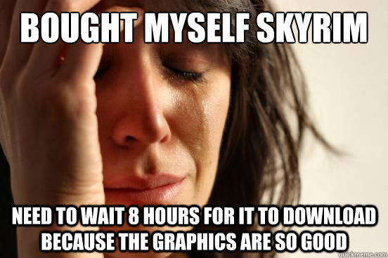 Bought myself Skyrim Need to wait 8 hours for it to download because the graphics are so good  First World Problems