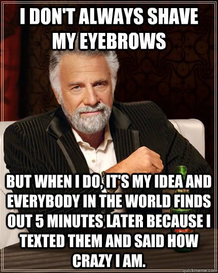 I don't always shave my eyebrows but when i do, it's my idea and everybody in the world finds out 5 minutes later because i texted them and said how crazy i am.  The Most Interesting Man In The World