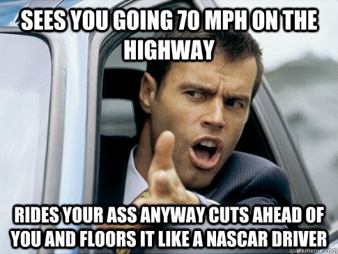 sees you going 70 mph on the highway  rides your ass anyway cuts ahead of you and floors it like a nascar driver  Asshole driver