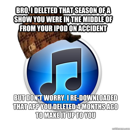 Bro, I deleted that season of a show you were in the middle of from your iPod on accident But don't worry. I re-downloaded that app you deleted 4 months ago to make it up to you  scumbag itunes