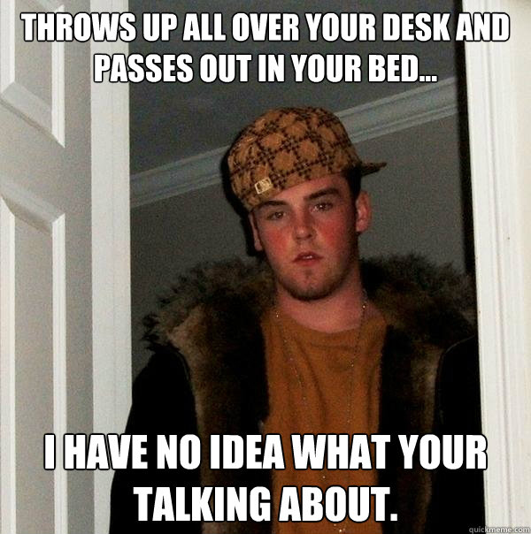 THROWS UP ALL OVER YOUR DESK AND PASSES OUT IN YOUR BED... I HAVE NO IDEA WHAT YOUR TALKING ABOUT.  Scumbag Steve