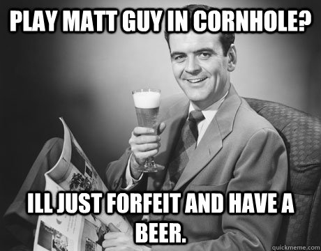 Play Matt Guy in Cornhole? Ill just forfeit and have a beer.    Cornhole