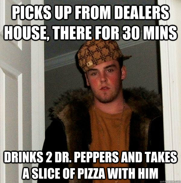 Picks up from dealers house, there for 30 mins Drinks 2 Dr. Peppers and takes a slice of pizza with him  Scumbag Steve