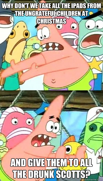why don't we take all the iPads from the ungrateful children at christmas and give them to all the drunk scotts?  Push it somewhere else Patrick
