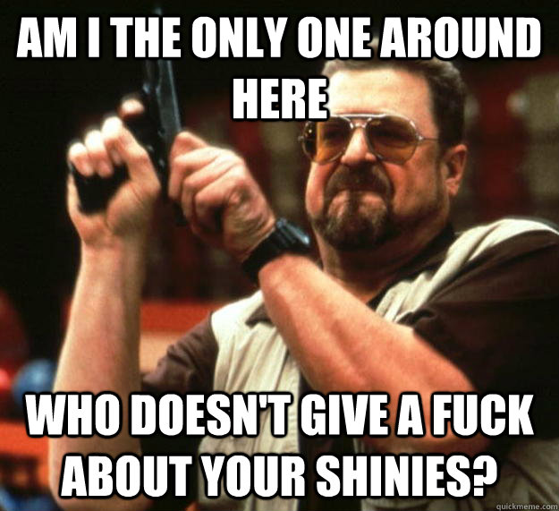 am I the only one around here who doesn't give a fuck about your shinies?  Angry Walter