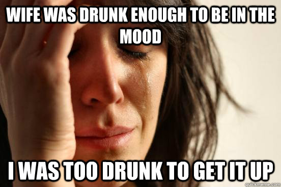 Wife was drunk enough to be in the mood I was too drunk to get it up  First World Problems