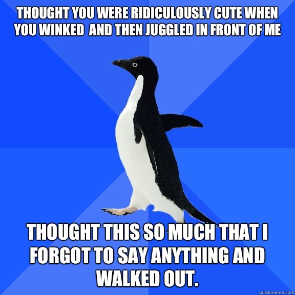 Thought you were ridiculously cute when you winked  and then juggled in front of me Thought this so much that I forgot to say anything and walked out.   Socially Awkward Penguin