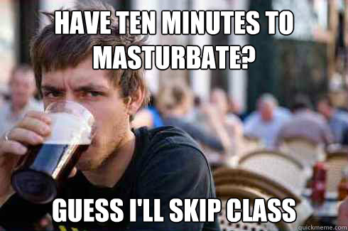 Have ten minutes to masturbate? Guess I'll skip class  Lazy Senior