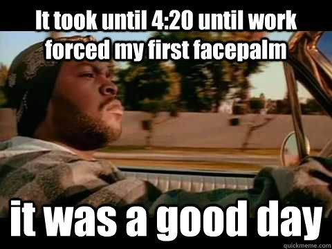 It took until 4:20 until work forced my first facepalm it was a good day  