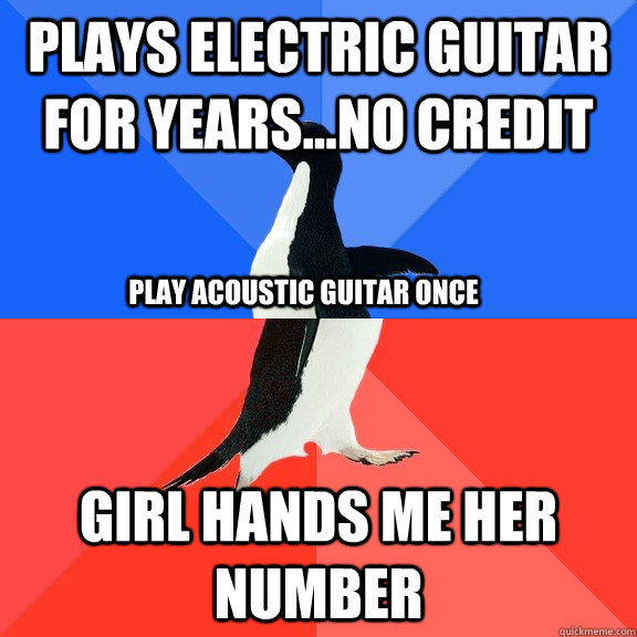 Plays electric guitar for years...no credit Girl hands me her number Play acoustic guitar once  Socially Awkward Awesome Penguin