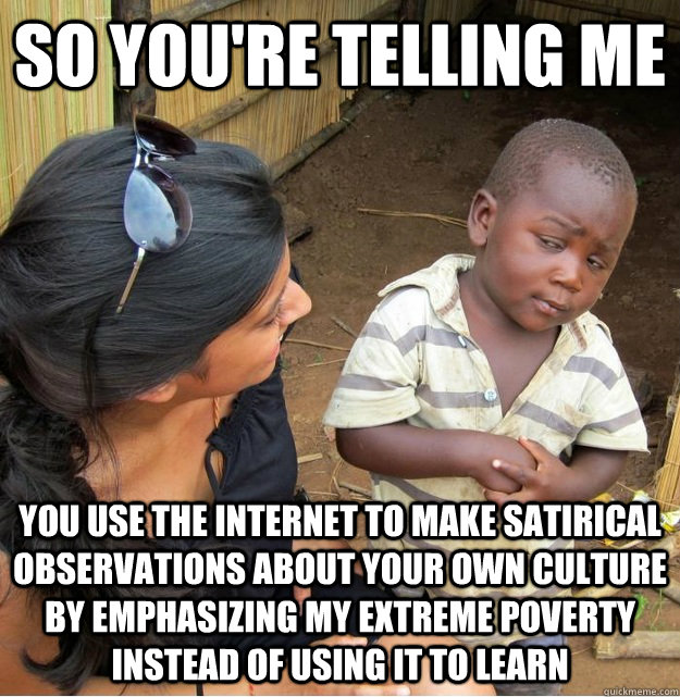 so you're telling me you use the internet to make satirical observations about your own culture by emphasizing my extreme poverty instead of using it to learn  Skeptical Third World Kid