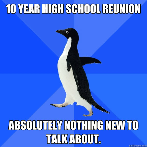 10 Year High School Reunion Absolutely nothing new to talk about.  Socially Awkward Penguin