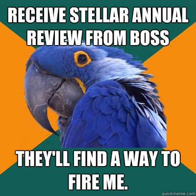 receive stellar annual review from boss they'll find a way to fire me.  Paranoid Parrot