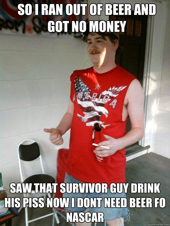 So I ran out of beer and got no money Saw that survivor guy drink his piss now i dont need beer fo 
Nascar  Redneck Randal