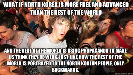 What if North Korea is more free and advanced than the rest of the world And the rest of the world is using propaganda to make us think they're weak, just like how the rest of the world is portrayed to the North Korean people, only backwards.  Sudden Clarity Clarence