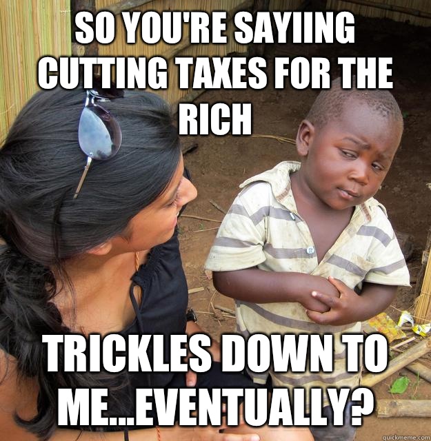 so you're sayiing cutting taxes for the rich Trickles down to me...eventually?  Skeptical 3rd World Child