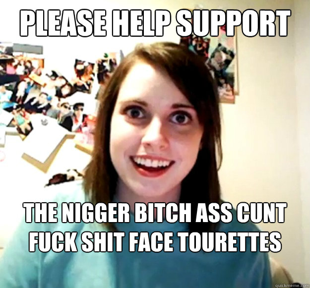 Please Help support The nigger bitch ass cunt fuck shit face tourettes society - Please Help support The nigger bitch ass cunt fuck shit face tourettes society  Overly Attached Girlfriend