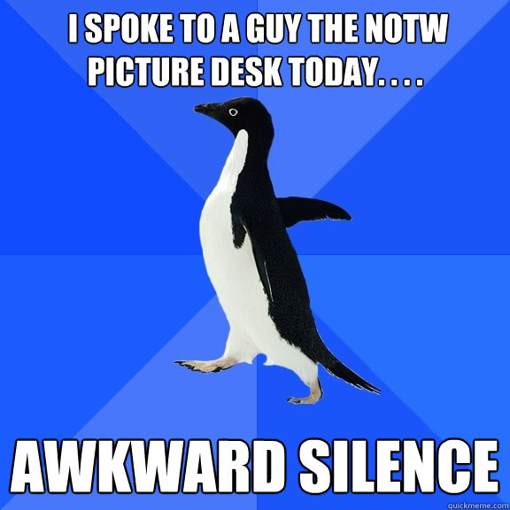  I spoke to a guy the notw picture desk today. . . . awkward silence  Socially Awkward Penguin