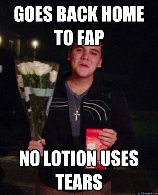 Goes back home to fap no lotion uses tears  Friendzone Johnny