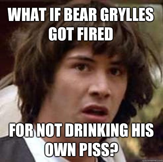 What if Bear Grylles got fired For not drinking his own piss?  conspiracy keanu