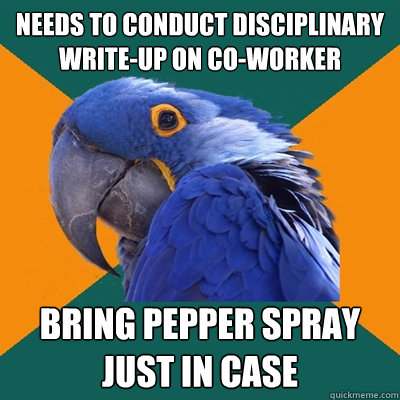 needs to conduct disciplinary write-up on co-worker bring pepper spray 
just in case  Paranoid Parrot