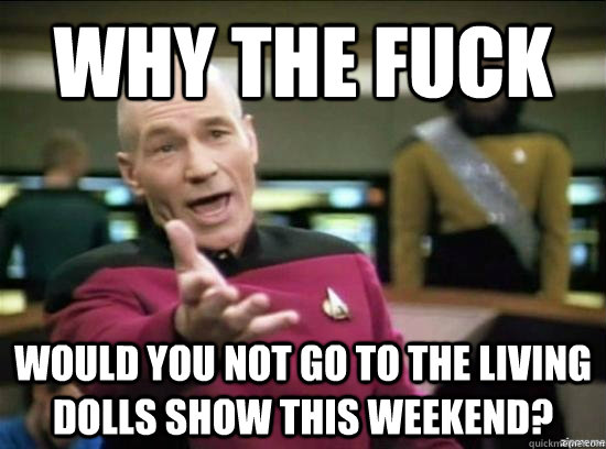Why the fuck would you not go to the living dolls show this weekend?  Annoyed Picard HD