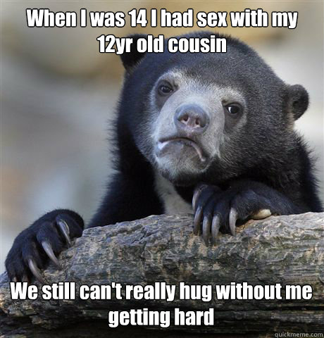 When I was 14 I had sex with my 12yr old cousin We still can't really hug without me getting hard - When I was 14 I had sex with my 12yr old cousin We still can't really hug without me getting hard  Confession Bear