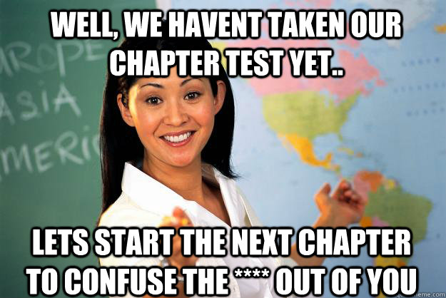 Well, we havent taken our chapter test yet.. Lets start the next chapter to confuse the **** out of you  Unhelpful High School Teacher