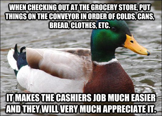 When checking out at the grocery store, put things on the conveyor in order of colds, cans, bread, clothes, etc.  It makes the cashiers job much easier and they will very much appreciate it.   Actual Advice Mallard