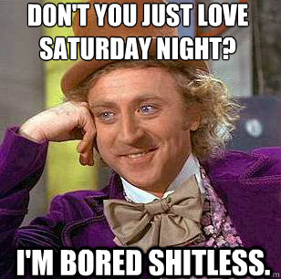 Don't you just love Saturday night? I'm bored shitless.  Condescending Wonka