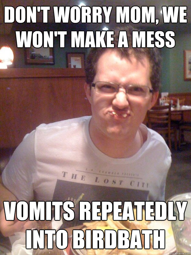 Don't worry mom, we won't make a mess Vomits repeatedly into birdbath  mischievous drunk cj