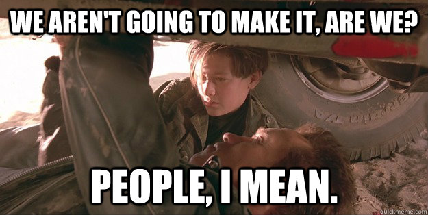 we aren't going to make it, are we? People, I mean. - we aren't going to make it, are we? People, I mean.  Misc
