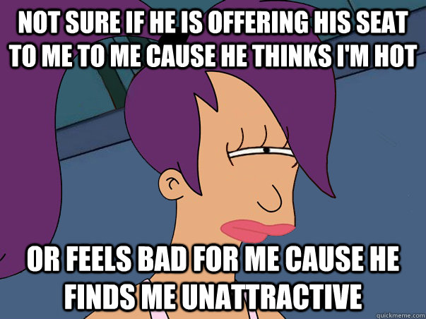 Not sure if he is offering his seat to me to me cause he thinks i'm hot or feels bad for me cause he finds me unattractive   Leela Futurama