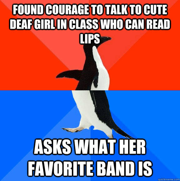 Found courage to talk to cute deaf girl in class who can read lips Asks what her favorite band is  Socially Awesome Awkward Penguin