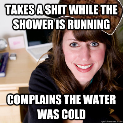 Takes a shit while the shower is running Complains the water was cold  Inconsiderate Scumbag Roommate
