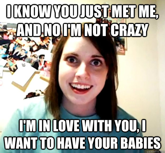 I know you just met me, and no I'm not crazy I'm in love with you, I want to have your babies  Overly Attached Girlfriend