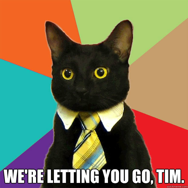  We're letting you go, tim.   Business Cat