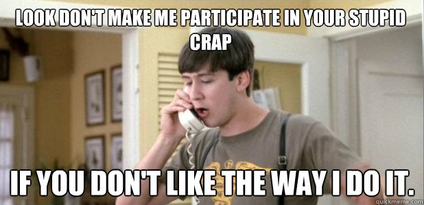 Look don't make me participate in your stupid crap if you don't like the way I do it.  - Look don't make me participate in your stupid crap if you don't like the way I do it.   Frye logic