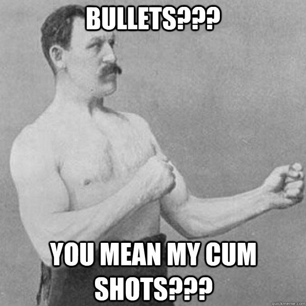 Bullets??? You mean my cum shots???  overly manly man