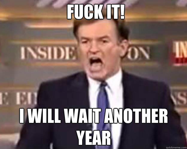 FUCK IT! i will wait another year  fuck it bill