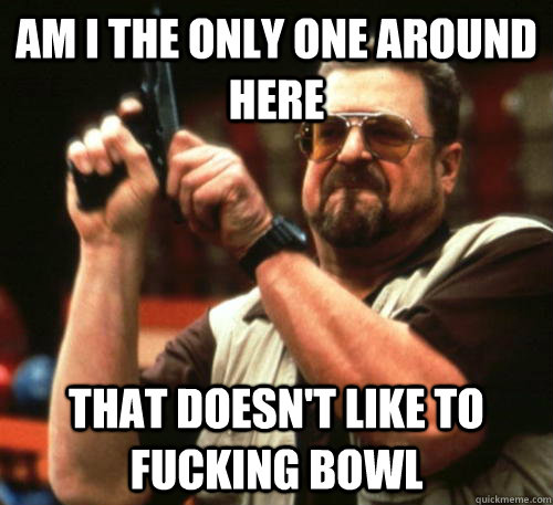 Am i the only one around here That doesn't like to fucking bowl  Am I The Only One Around Here