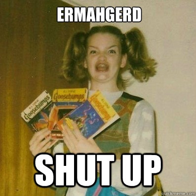 ERMAHGERD shut up  