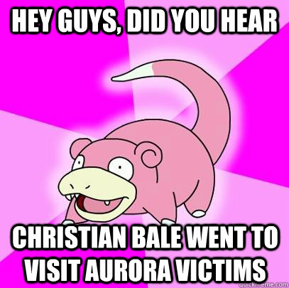 hey guys, did you hear Christian Bale went to visit Aurora victims - hey guys, did you hear Christian Bale went to visit Aurora victims  Slowpoke