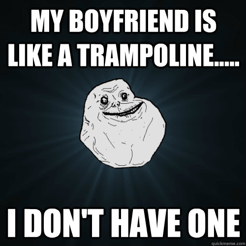 MY BOYFRIEND IS LIKE A TRAMPOLINE..... I DON'T HAVE ONE  Forever Alone