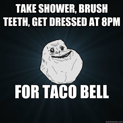 Take shower, brush teeth, get dressed at 8pm for taco bell run  Forever Alone