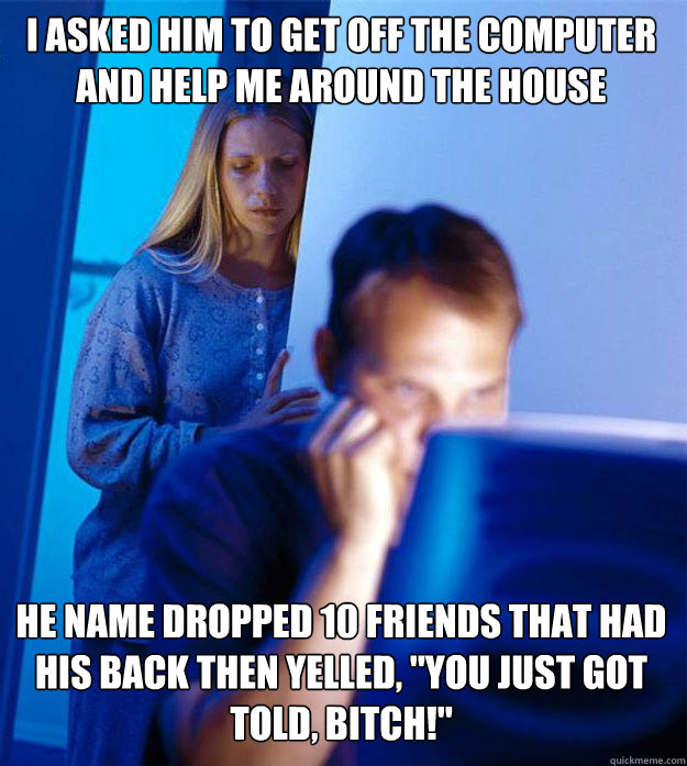 I asked him to get off the computer and help me around the house He name dropped 10 friends that had his back then yelled, 