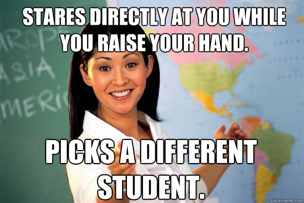 Stares directly at you while you raise your hand. Picks a different student.  Unhelpful High School Teacher