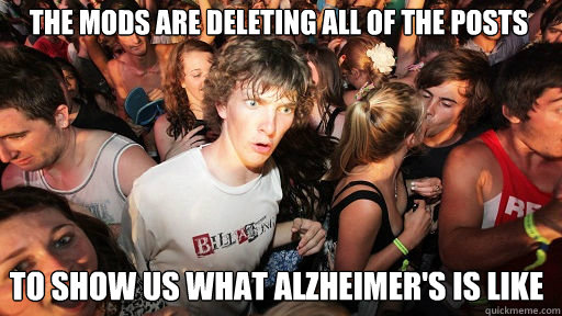 the mods are deleting all of the posts
 to show us what alzheimer's is like  Sudden Clarity Clarence