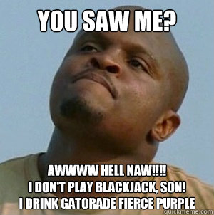 You saw me? AWWWW HELL NAW!!!!
I don't play blackjack, son!
I drink Gatorade Fierce Purple - You saw me? AWWWW HELL NAW!!!!
I don't play blackjack, son!
I drink Gatorade Fierce Purple  t-dog le walking dead