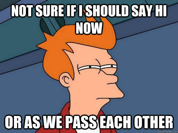 Not sure if I should say hi now Or as we pass each other  Futurama Fry
